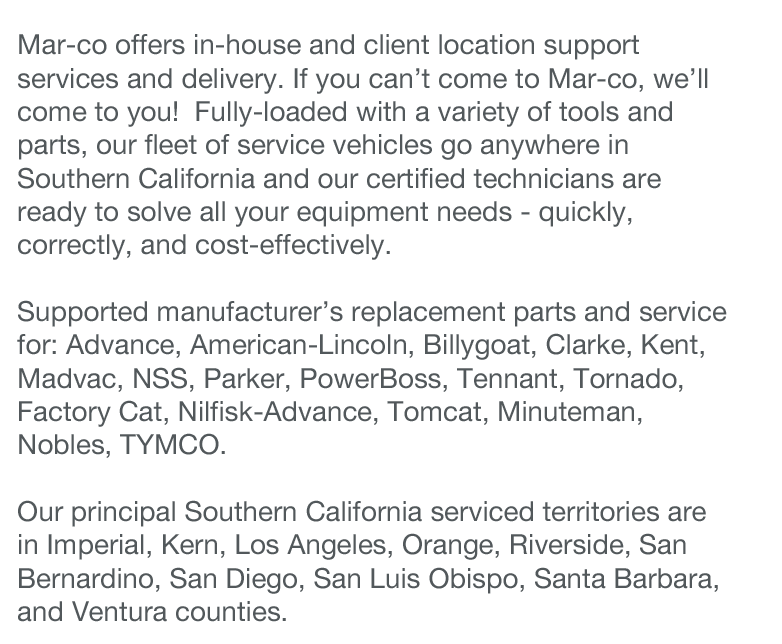 Mar-co offers in-house and client location support services and delivery. If you can’t come to Mar-co, we’ll come to you!  Fully-loaded with a variety of tools and parts, our fleet of service vehicles go anywhere in Southern California and our certified technicians are ready to solve all your equipment needs - quickly, correctly, and cost-effectively.

Supported manufacturer’s replacement parts and service for: Advance, American-Lincoln, Billygoat, Clarke, Kent, Madvac, NSS, Parker, PowerBoss, Tennant, Tornado, Factory Cat, Nilfisk-Advance, Tomcat, Minuteman, Nobles, TYMCO.

Our principal Southern California serviced territories are in Imperial, Kern, Los Angeles, Orange, Riverside, San Bernardino, San Diego, San Luis Obispo, Santa Barbara, and Ventura counties.